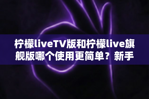 柠檬liveTV版和柠檬live旗舰版哪个使用更简单？新手友好度全面对比指南