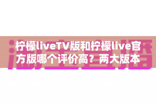 柠檬liveTV版和柠檬live官方版哪个评价高?两大版本深度对比解析与选择指南 柠檬liveTV版和柠檬live官方版哪个评价高?两大版本深度对比解析与选择指南