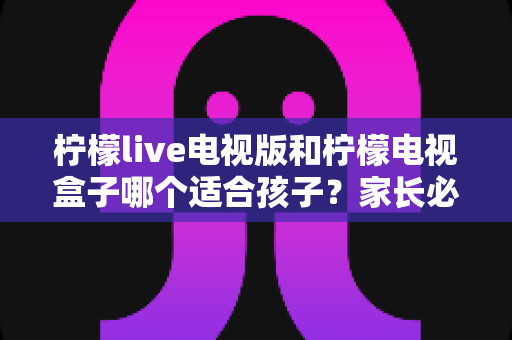 柠檬live电视版和柠檬电视盒子哪个适合孩子？家长必看的全面对比与选购指南