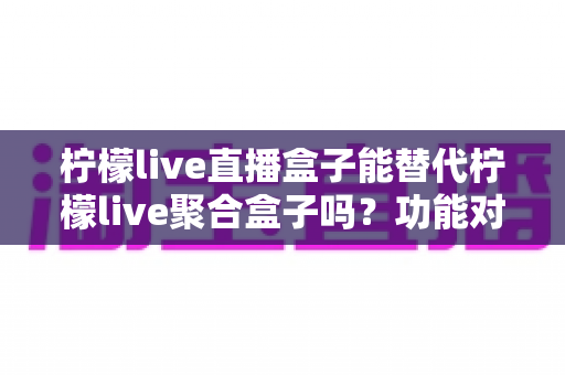 柠檬live直播盒子能替代柠檬live聚合盒子吗？功能对比与选购深度解析
