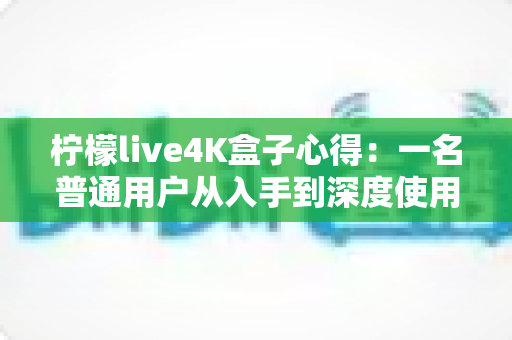 柠檬live4K盒子心得:一名普通用户从入手到深度使用的真实体验分享 柠檬live4K盒子心得:一名普通用户从入手到深度使用的真实体验分享