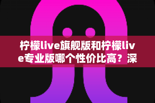 柠檬live旗舰版和柠檬live专业版哪个性价比高?深度对比测评帮你选对版本 柠檬live旗舰版和柠檬live专业版哪个性价比高?深度对比测评帮你选对版本