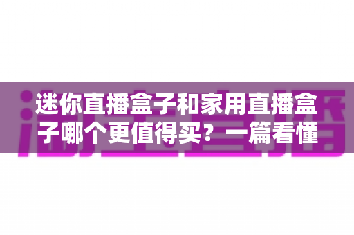 迷你直播盒子和家用直播盒子哪个更值得买?一篇看懂差异的选购实战指南 迷你直播盒子和家用直播盒子哪个更值得买?一篇看懂差异的选购实战指南