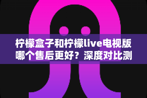 柠檬盒子和柠檬live电视版哪个售后更好?深度对比测评帮你选对不踩坑 柠檬盒子和柠檬live电视版哪个售后更好?深度对比测评帮你选对不踩坑