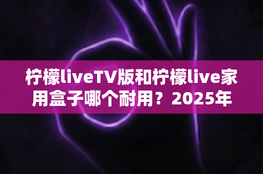 柠檬liveTV版和柠檬live家用盒子哪个耐用?2025年深度选购与耐用性全面解析指南 柠檬liveTV版和柠檬live家用盒子哪个耐用?2025年深度选购与耐用性全面解析指南