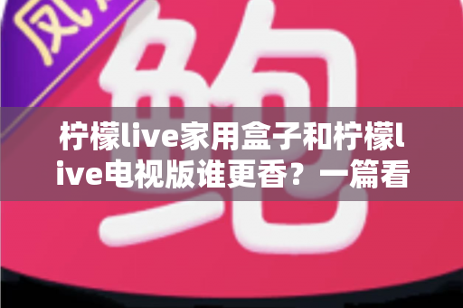 柠檬live家用盒子和柠檬live电视版谁更香？一篇看懂差异的深度对比测评与选购指南