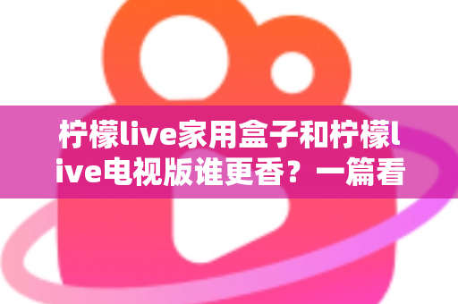 柠檬live家用盒子和柠檬live电视版谁更香？一篇看懂差异的深度对比测评与选购指南