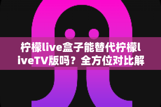 柠檬live盒子能替代柠檬liveTV版吗?全方位对比解析与选购指南,帮你找到最适合的观剧方案 柠檬live盒子能替代柠檬liveTV版吗?全方位对比解析与选购指南,帮你找到最适合的观剧方案