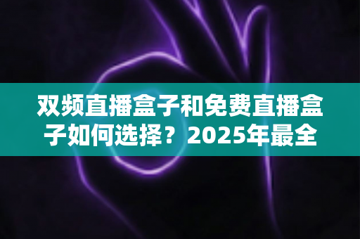 双频直播盒子和免费直播盒子如何选择？2025年最全选购指南帮你避坑省心