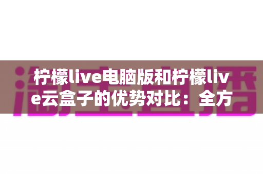 柠檬live电脑版和柠檬live云盒子的优势对比:全方位解析帮你选对观影利器 柠檬live电脑版和柠檬live云盒子的优势对比:全方位解析帮你选对观影利器