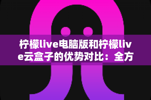 柠檬live电脑版和柠檬live云盒子的优势对比:全方位解析帮你选对观影利器 柠檬live电脑版和柠檬live云盒子的优势对比:全方位解析帮你选对观影利器