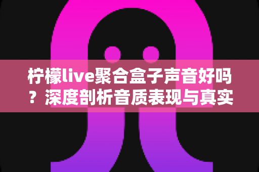 柠檬live聚合盒子声音好吗？深度剖析音质表现与真实使用体验全指南