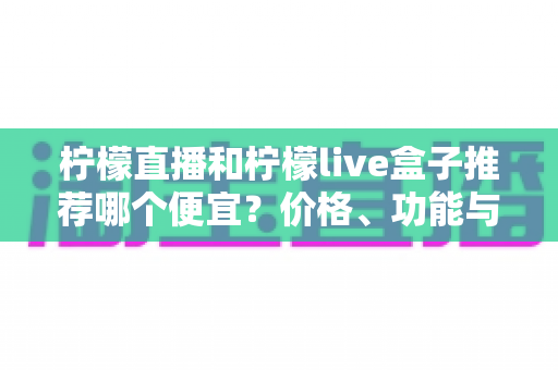 柠檬直播和柠檬live盒子推荐哪个便宜？价格、功能与使用体验全方位对比指南