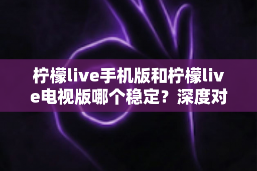 柠檬live手机版和柠檬live电视版哪个稳定?深度对比分析与使用建议 柠檬live手机版和柠檬live电视版哪个稳定?深度对比分析与使用建议