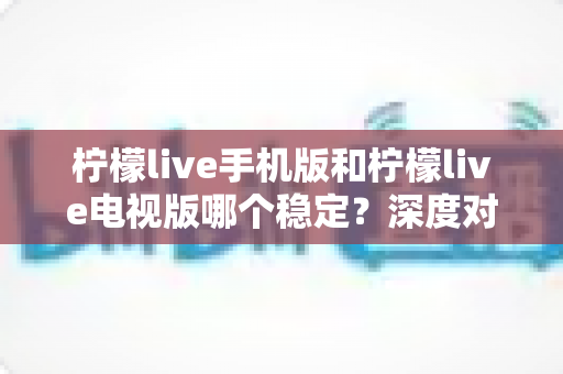 柠檬live手机版和柠檬live电视版哪个稳定？深度对比分析与使用建议