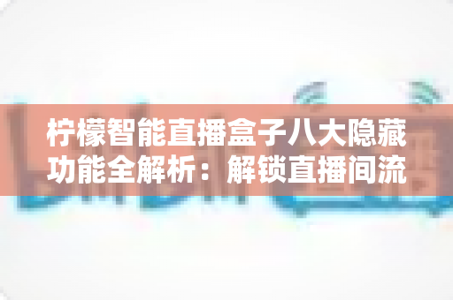 柠檬智能直播盒子八大隐藏功能全解析：解锁直播间流量与效率的实用指南