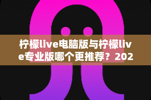柠檬live电脑版与柠檬live专业版哪个更推荐?2025年最全面的选择指南与深度对比评测 柠檬live电脑版与柠檬live专业版哪个更推荐?2025年最全面的选择指南与深度对比评测