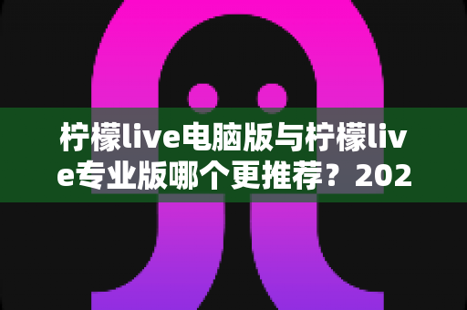 柠檬live电脑版与柠檬live专业版哪个更推荐?2025年最全面的选择指南与深度对比评测 柠檬live电脑版与柠檬live专业版哪个更推荐?2025年最全面的选择指南与深度对比评测