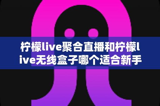 柠檬live聚合直播和柠檬live无线盒子哪个适合新手?2025最全新手选购指南与上手攻略详解 柠檬live聚合直播和柠檬live无线盒子哪个适合新手?2025最全新手选购指南与上手攻略详解