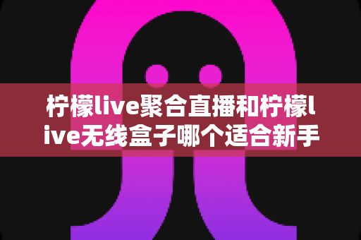 柠檬live聚合直播和柠檬live无线盒子哪个适合新手?2025最全新手选购指南与上手攻略详解 柠檬live聚合直播和柠檬live无线盒子哪个适合新手?2025最全新手选购指南与上手攻略详解