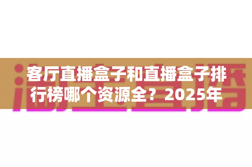 客厅直播盒子和直播盒子排行榜哪个资源全?2025年客厅影音选购深度解析与避坑指南 客厅直播盒子和直播盒子排行榜哪个资源全?2025年客厅影音选购深度解析与避坑指南