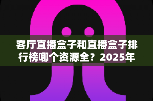 客厅直播盒子和直播盒子排行榜哪个资源全？2025年客厅影音选购深度解析与避坑指南