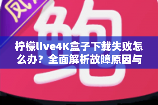 柠檬live4K盒子下载失败怎么办？全面解析故障原因与高效解决方案指南