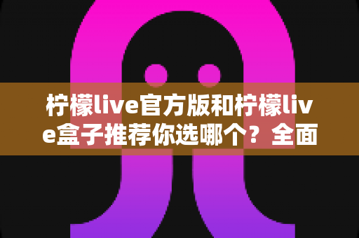 柠檬live官方版和柠檬live盒子推荐你选哪个？全面对比解析助你做出最佳选择