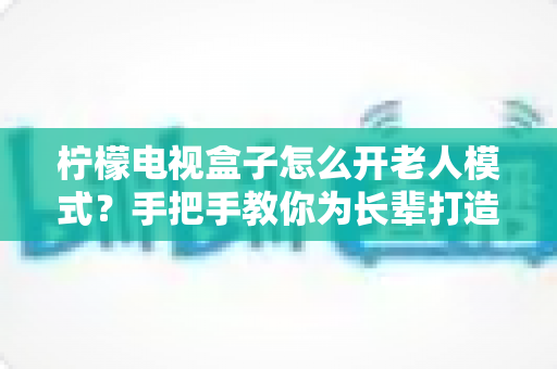 柠檬电视盒子怎么开老人模式?手把手教你为长辈打造简单易用的观影体验 柠檬电视盒子怎么开老人模式?手把手教你为长辈打造简单易用的观影体验