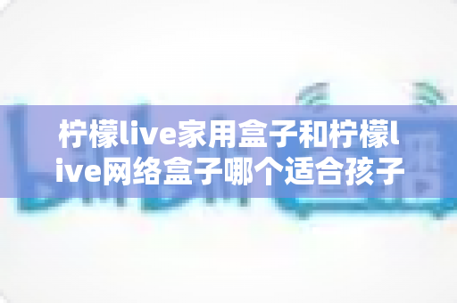 柠檬live家用盒子和柠檬live网络盒子哪个适合孩子?家长必看的深度对比与选购指南 柠檬live家用盒子和柠檬live网络盒子哪个适合孩子?家长必看的深度对比与选购指南