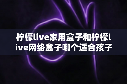 柠檬live家用盒子和柠檬live网络盒子哪个适合孩子?家长必看的深度对比与选购指南 柠檬live家用盒子和柠檬live网络盒子哪个适合孩子?家长必看的深度对比与选购指南