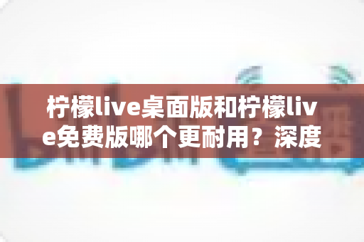 柠檬live桌面版和柠檬live免费版哪个更耐用?深度对比解析帮你选对版本 柠檬live桌面版和柠檬live免费版哪个更耐用?深度对比解析帮你选对版本