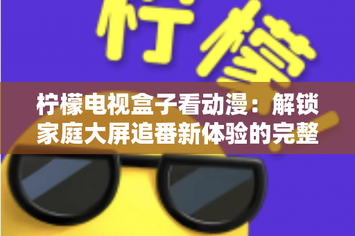 柠檬电视盒子看动漫：解锁家庭大屏追番新体验的完整攻略