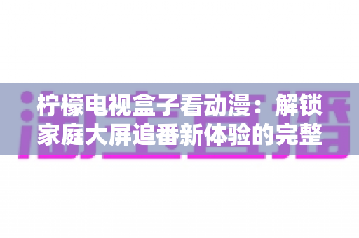 柠檬电视盒子看动漫：解锁家庭大屏追番新体验的完整攻略