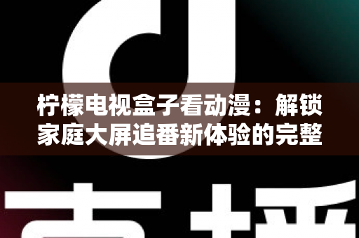 柠檬电视盒子看动漫：解锁家庭大屏追番新体验的完整攻略