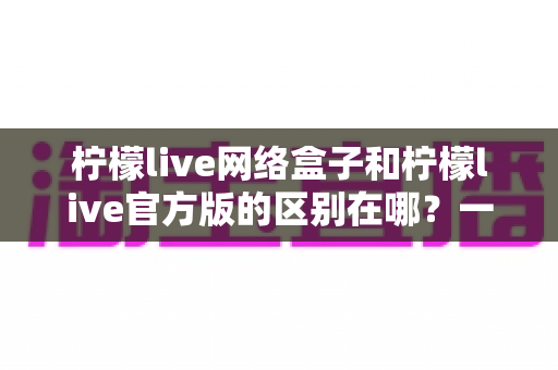 柠檬live网络盒子和柠檬live官方版的区别在哪？一文读懂两大版本的核心差异与选择指南