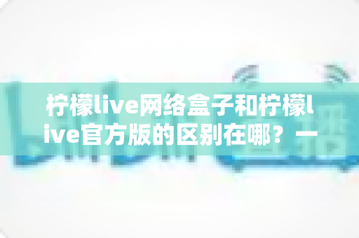 柠檬live网络盒子和柠檬live官方版的区别在哪？一文读懂两大版本的核心差异与选择指南