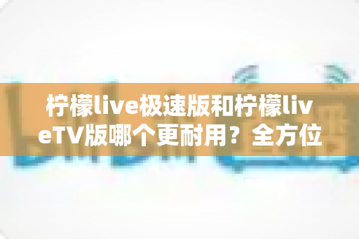 柠檬live极速版和柠檬liveTV版哪个更耐用?全方位深度对比与实用选购指南 柠檬live极速版和柠檬liveTV版哪个更耐用?全方位深度对比与实用选购指南