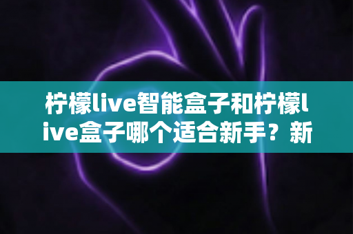 柠檬live智能盒子和柠檬live盒子哪个适合新手？新手必看的选购指南与深度对比