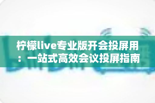 柠檬live专业版开会投屏用:一站式高效会议投屏指南与实用技巧全解析 柠檬live专业版开会投屏用:一站式高效会议投屏指南与实用技巧全解析