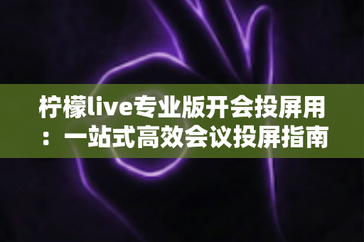 柠檬live专业版开会投屏用:一站式高效会议投屏指南与实用技巧全解析 柠檬live专业版开会投屏用:一站式高效会议投屏指南与实用技巧全解析