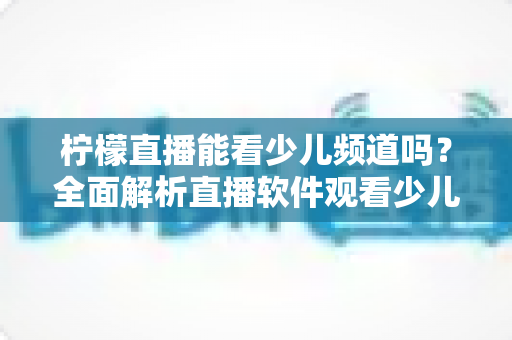 柠檬直播能看少儿频道吗?全面解析直播软件观看少儿节目的可行性、风险与正规替代方案 柠檬直播能看少儿频道吗?全面解析直播软件观看少儿节目的可行性、风险与正规替代方案