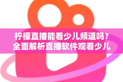 柠檬直播能看少儿频道吗?全面解析直播软件观看少儿节目的可行性、风险与正规替代方案 柠檬直播能看少儿频道吗?全面解析直播软件观看少儿节目的可行性、风险与正规替代方案