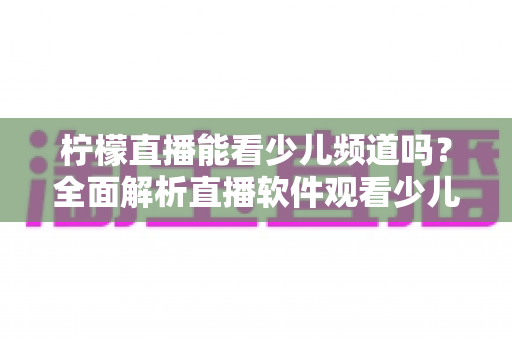 柠檬直播能看少儿频道吗？全面解析直播软件观看少儿节目的可行性、风险与正规替代方案