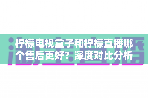 柠檬电视盒子和柠檬直播哪个售后更好？深度对比分析帮你做出明智选择