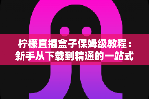 柠檬直播盒子保姆级教程:新手从下载到精通的一站式完整指南 柠檬直播盒子保姆级教程:新手从下载到精通的一站式完整指南