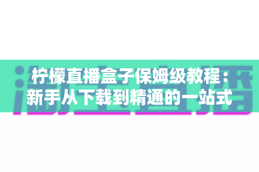 柠檬直播盒子保姆级教程:新手从下载到精通的一站式完整指南 柠檬直播盒子保姆级教程:新手从下载到精通的一站式完整指南