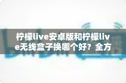 柠檬live安卓版和柠檬live无线盒子换哪个好？全方位对比解析与实用选购指南