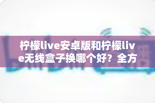 柠檬live安卓版和柠檬live无线盒子换哪个好？全方位对比解析与实用选购指南