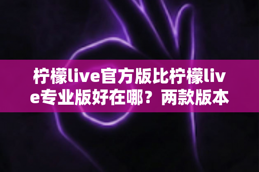 柠檬live官方版比柠檬live专业版好在哪？两款版本核心差异全面解析与选择指南